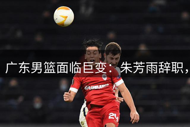 广东男篮面临巨变：朱芳雨辞职，徐杰或离队引发重建风暴